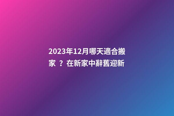 2023年12月哪天適合搬家？在新家中辭舊迎新